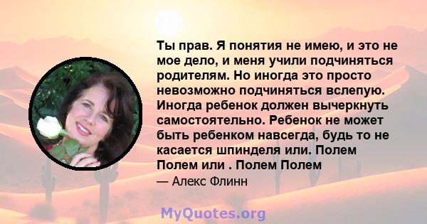 Ты прав. Я понятия не имею, и это не мое дело, и меня учили подчиняться родителям. Но иногда это просто невозможно подчиняться вслепую. Иногда ребенок должен вычеркнуть самостоятельно. Ребенок не может быть ребенком