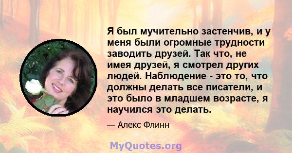 Я был мучительно застенчив, и у меня были огромные трудности заводить друзей. Так что, не имея друзей, я смотрел других людей. Наблюдение - это то, что должны делать все писатели, и это было в младшем возрасте, я