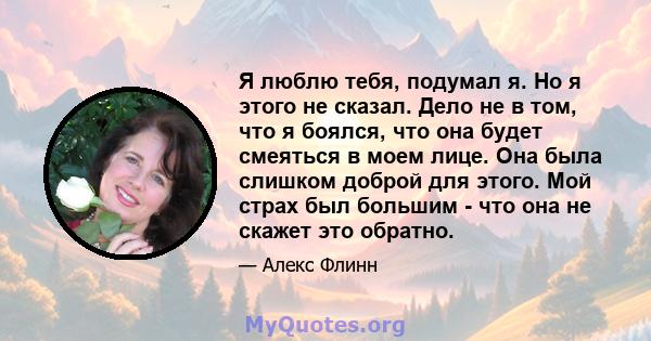 Я люблю тебя, подумал я. Но я этого не сказал. Дело не в том, что я боялся, что она будет смеяться в моем лице. Она была слишком доброй для этого. Мой страх был большим - что она не скажет это обратно.