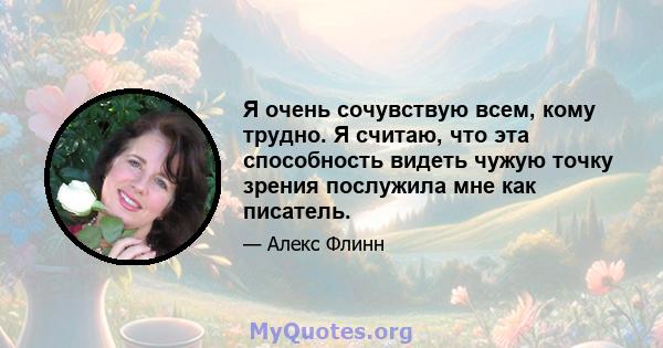 Я очень сочувствую всем, кому трудно. Я считаю, что эта способность видеть чужую точку зрения послужила мне как писатель.