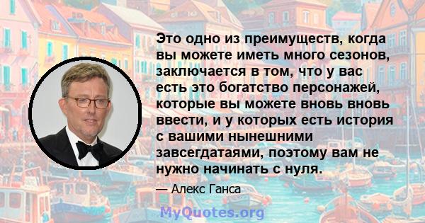 Это одно из преимуществ, когда вы можете иметь много сезонов, заключается в том, что у вас есть это богатство персонажей, которые вы можете вновь вновь ввести, и у которых есть история с вашими нынешними завсегдатаями,