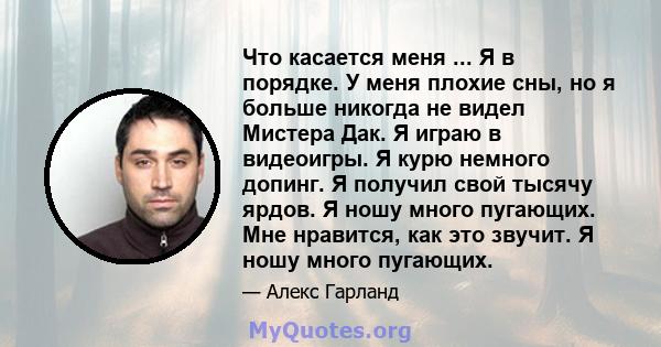 Что касается меня ... Я в порядке. У меня плохие сны, но я больше никогда не видел Мистера Дак. Я играю в видеоигры. Я курю немного допинг. Я получил свой тысячу ярдов. Я ношу много пугающих. Мне нравится, как это