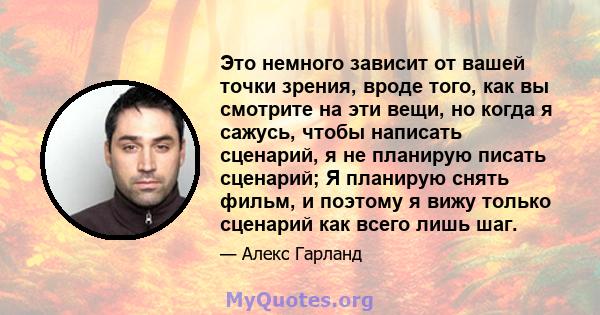 Это немного зависит от вашей точки зрения, вроде того, как вы смотрите на эти вещи, но когда я сажусь, чтобы написать сценарий, я не планирую писать сценарий; Я планирую снять фильм, и поэтому я вижу только сценарий как 