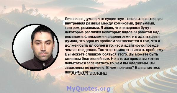 Лично я не думаю, что существует какая -то настоящая внутренняя разница между комиксами, фильмами, театром, романами. Я знаю, что наверняка будут некоторые различия некоторых видов. Я работал над романами, фильмами и