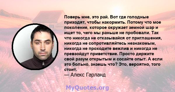 Поверь мне, это рай. Вот где голодные приходят, чтобы накормить. Потому что мое поколение, которое окружает земной шар и ищет то, чего мы раньше не пробовали. Так что никогда не отказывайся от приглашения, никогда не