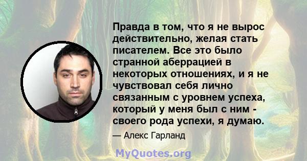 Правда в том, что я не вырос действительно, желая стать писателем. Все это было странной аберрацией в некоторых отношениях, и я не чувствовал себя лично связанным с уровнем успеха, который у меня был с ним - своего рода 