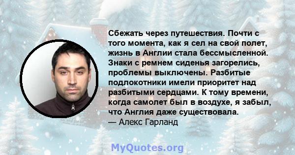 Сбежать через путешествия. Почти с того момента, как я сел на свой полет, жизнь в Англии стала бессмысленной. Знаки с ремнем сиденья загорелись, проблемы выключены. Разбитые подлокотники имели приоритет над разбитыми