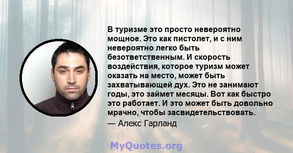 В туризме это просто невероятно мощное. Это как пистолет, и с ним невероятно легко быть безответственным. И скорость воздействия, которое туризм может оказать на место, может быть захватывающей дух. Это не занимают