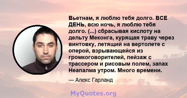 Вьетнам, я люблю тебя долго. ВСЕ ДЕНЬ, всю ночь, я люблю тебя долго. (...) сбрасывая кислоту на дельту Меконга, курящая траву через винтовку, летящий на вертолете с оперой, взрывающейся из громкоговорителей, пейзаж с