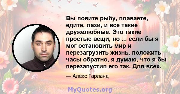 Вы ловите рыбу, плаваете, едите, лази, и все такие дружелюбные. Это такие простые вещи, но ... если бы я мог остановить мир и перезагрузить жизнь, положить часы обратно, я думаю, что я бы перезапустил его так. Для всех.