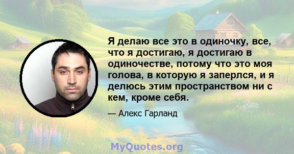 Я делаю все это в одиночку, все, что я достигаю, я достигаю в одиночестве, потому что это моя голова, в которую я заперлся, и я делюсь этим пространством ни с кем, кроме себя.