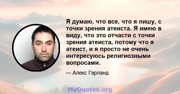 Я думаю, что все, что я пишу, с точки зрения атеиста. Я имею в виду, что это отчасти с точки зрения атеиста, потому что я атеист, и я просто не очень интересуюсь религиозными вопросами.