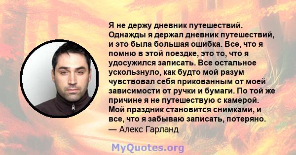 Я не держу дневник путешествий. Однажды я держал дневник путешествий, и это была большая ошибка. Все, что я помню в этой поездке, это то, что я удосужился записать. Все остальное ускользнуло, как будто мой разум