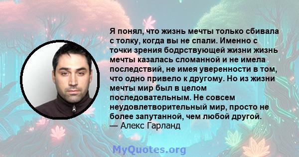 Я понял, что жизнь мечты только сбивала с толку, когда вы не спали. Именно с точки зрения бодрствующей жизни жизнь мечты казалась сломанной и не имела последствий, не имея уверенности в том, что одно привело к другому.