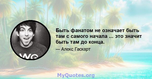 Быть фанатом не означает быть там с самого начала ... это значит быть там до конца.