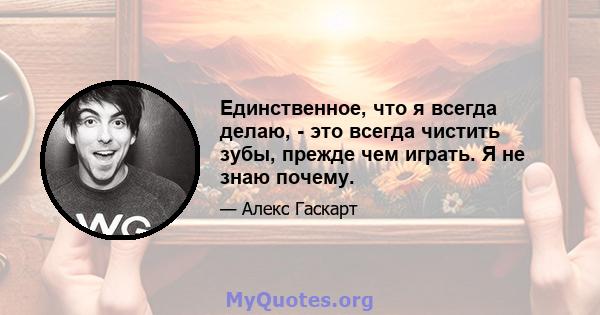 Единственное, что я всегда делаю, - это всегда чистить зубы, прежде чем играть. Я не знаю почему.