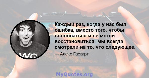 Каждый раз, когда у нас был ошибка, вместо того, чтобы волноваться и не могли восстановиться, мы всегда смотрели на то, что следующее.