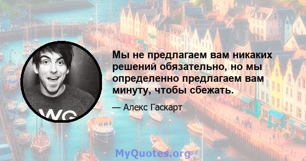 Мы не предлагаем вам никаких решений обязательно, но мы определенно предлагаем вам минуту, чтобы сбежать.