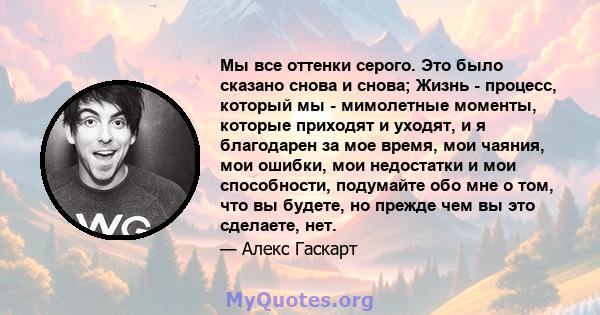 Мы все оттенки серого. Это было сказано снова и снова; Жизнь - процесс, который мы - мимолетные моменты, которые приходят и уходят, и я благодарен за мое время, мои чаяния, мои ошибки, мои недостатки и мои способности,