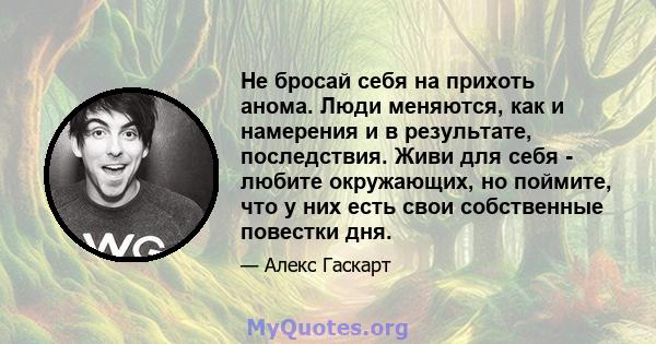 Не бросай себя на прихоть анома. Люди меняются, как и намерения и в результате, последствия. Живи для себя - любите окружающих, но поймите, что у них есть свои собственные повестки дня.