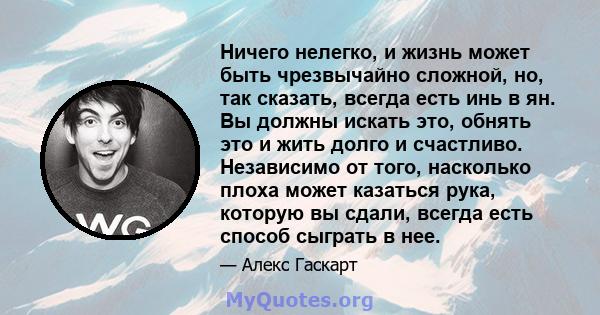 Ничего нелегко, и жизнь может быть чрезвычайно сложной, но, так сказать, всегда есть инь в ян. Вы должны искать это, обнять это и жить долго и счастливо. Независимо от того, насколько плоха может казаться рука, которую