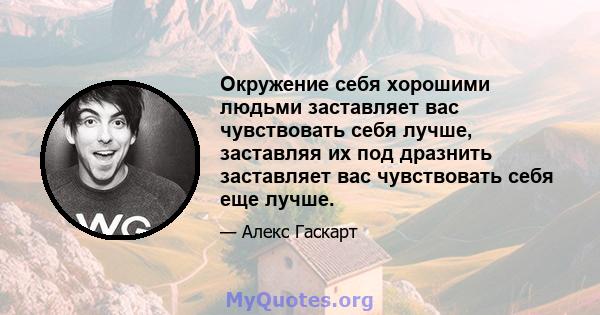 Окружение себя хорошими людьми заставляет вас чувствовать себя лучше, заставляя их под дразнить заставляет вас чувствовать себя еще лучше.