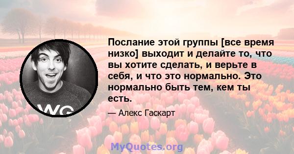 Послание этой группы [все время низко] выходит и делайте то, что вы хотите сделать, и верьте в себя, и что это нормально. Это нормально быть тем, кем ты есть.