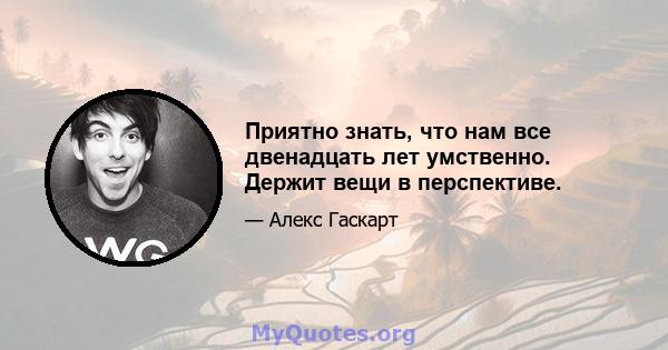 Приятно знать, что нам все двенадцать лет умственно. Держит вещи в перспективе.