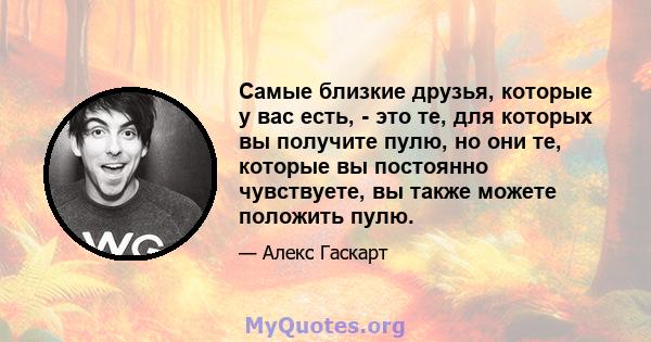 Самые близкие друзья, которые у вас есть, - это те, для которых вы получите пулю, но они те, которые вы постоянно чувствуете, вы также можете положить пулю.