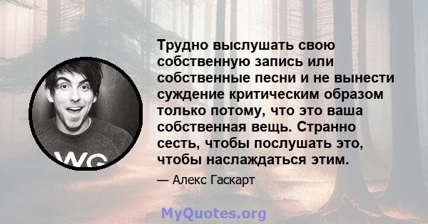 Трудно выслушать свою собственную запись или собственные песни и не вынести суждение критическим образом только потому, что это ваша собственная вещь. Странно сесть, чтобы послушать это, чтобы наслаждаться этим.