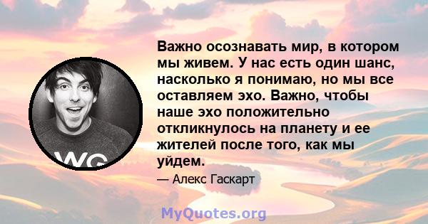 Важно осознавать мир, в котором мы живем. У нас есть один шанс, насколько я понимаю, но мы все оставляем эхо. Важно, чтобы наше эхо положительно откликнулось на планету и ее жителей после того, как мы уйдем.