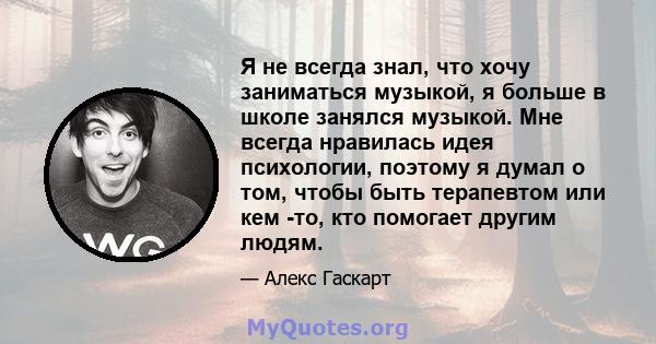 Я не всегда знал, что хочу заниматься музыкой, я больше в школе занялся музыкой. Мне всегда нравилась идея психологии, поэтому я думал о том, чтобы быть терапевтом или кем -то, кто помогает другим людям.