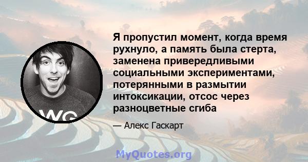 Я пропустил момент, когда время рухнуло, а память была стерта, заменена привередливыми социальными экспериментами, потерянными в размытии интоксикации, отсос через разноцветные сгиба