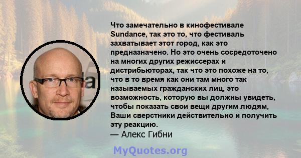 Что замечательно в кинофестивале Sundance, так это то, что фестиваль захватывает этот город, как это предназначено. Но это очень сосредоточено на многих других режиссерах и дистрибьюторах, так что это похоже на то, что