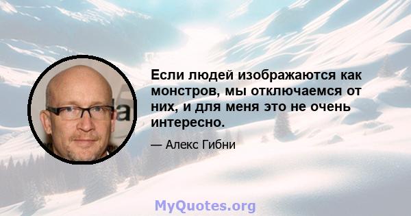 Если людей изображаются как монстров, мы отключаемся от них, и для меня это не очень интересно.