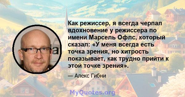 Как режиссер, я всегда черпал вдохновение у режиссера по имени Марсель Офлс, который сказал: «У меня всегда есть точка зрения, но хитрость показывает, как трудно прийти к этой точке зрения».