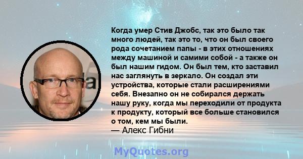 Когда умер Стив Джобс, так это было так много людей, так это то, что он был своего рода сочетанием папы - в этих отношениях между машиной и самими собой - а также он был нашим гидом. Он был тем, кто заставил нас