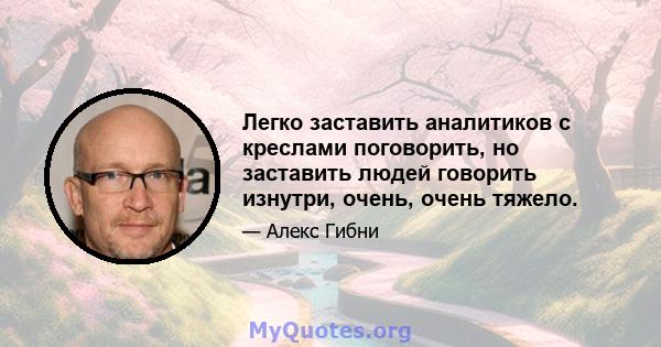 Легко заставить аналитиков с креслами поговорить, но заставить людей говорить изнутри, очень, очень тяжело.