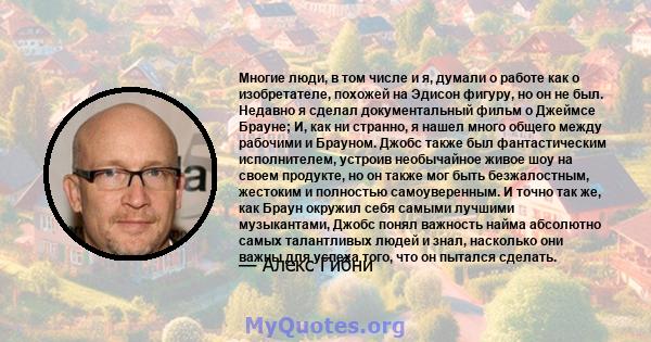 Многие люди, в том числе и я, думали о работе как о изобретателе, похожей на Эдисон фигуру, но он не был. Недавно я сделал документальный фильм о Джеймсе Брауне; И, как ни странно, я нашел много общего между рабочими и