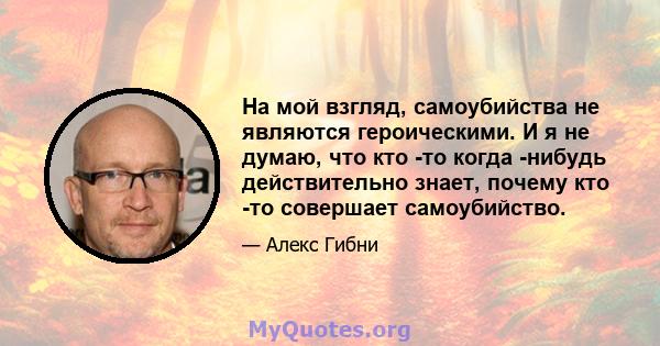 На мой взгляд, самоубийства не являются героическими. И я не думаю, что кто -то когда -нибудь действительно знает, почему кто -то совершает самоубийство.