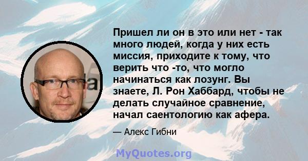 Пришел ли он в это или нет - так много людей, когда у них есть миссия, приходите к тому, что верить что -то, что могло начинаться как лозунг. Вы знаете, Л. Рон Хаббард, чтобы не делать случайное сравнение, начал