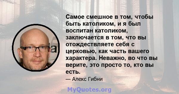 Самое смешное в том, чтобы быть католиком, и я был воспитан католиком, заключается в том, что вы отождествляете себя с церковью, как часть вашего характера. Неважно, во что вы верите, это просто то, кто вы есть.