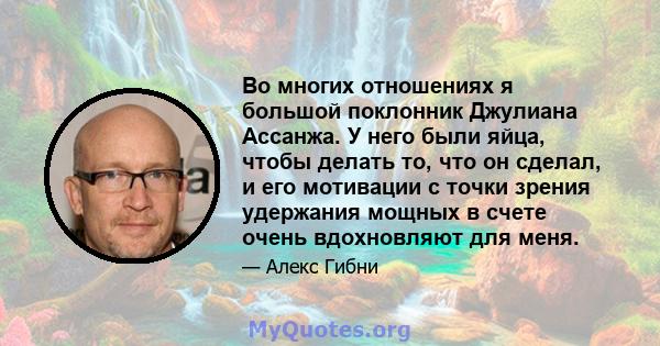 Во многих отношениях я большой поклонник Джулиана Ассанжа. У него были яйца, чтобы делать то, что он сделал, и его мотивации с точки зрения удержания мощных в счете очень вдохновляют для меня.