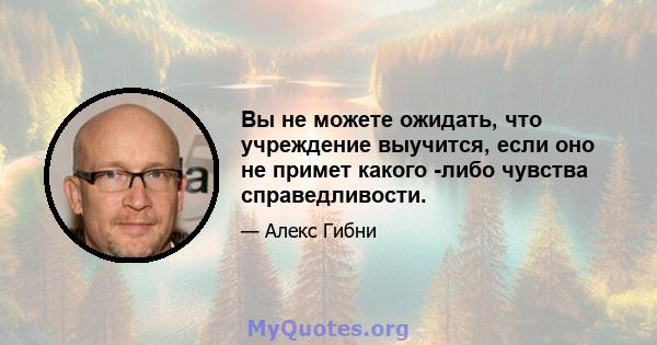 Вы не можете ожидать, что учреждение выучится, если оно не примет какого -либо чувства справедливости.