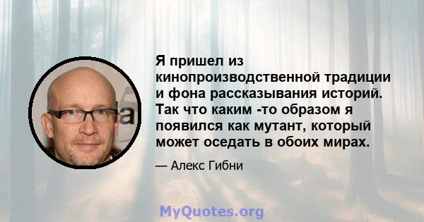 Я пришел из кинопроизводственной традиции и фона рассказывания историй. Так что каким -то образом я появился как мутант, который может оседать в обоих мирах.