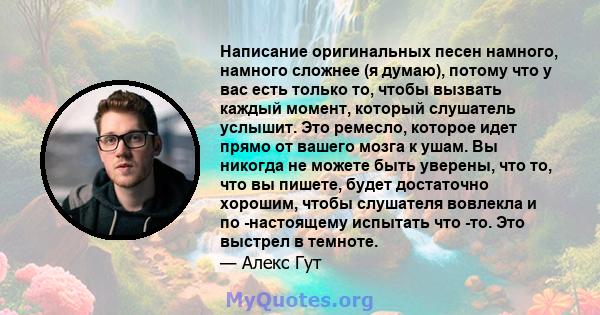 Написание оригинальных песен намного, намного сложнее (я думаю), потому что у вас есть только то, чтобы вызвать каждый момент, который слушатель услышит. Это ремесло, которое идет прямо от вашего мозга к ушам. Вы