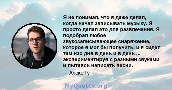 Я не понимал, что я даже делал, когда начал записывать музыку. Я просто делал это для развлечения. Я подобрал любое звукозаписывающее снаряжение, которое я мог бы получить, и я сидел там изо дня в день и в день ...