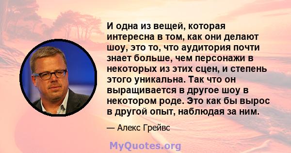 И одна из вещей, которая интересна в том, как они делают шоу, это то, что аудитория почти знает больше, чем персонажи в некоторых из этих сцен, и степень этого уникальна. Так что он выращивается в другое шоу в некотором 