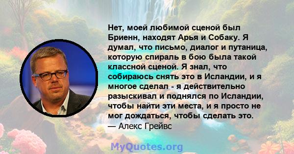 Нет, моей любимой сценой был Бриенн, находят Арья и Собаку. Я думал, что письмо, диалог и путаница, которую спираль в бою была такой классной сценой. Я знал, что собираюсь снять это в Исландии, и я многое сделал - я