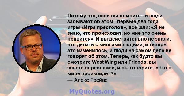 Потому что, если вы помните - и люди забывают об этом - первые два года игры «Игра престолов», все шли: «Я не знаю, что происходит, но мне это очень нравится». И вы действительно не знали, что делать с многими людьми, и 